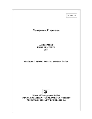 MS - 425




         Management Programme




               ASSIGNMENT
             FIRST SEMESTER
                   2011




 MS-425: ELECTRONIC BANKING AND IT IN BANKS




        School of Management Studies
INDIRA GANDHI NATIONAL OPEN UNIVERSITY
    MAIDAN GARHI, NEW DELHI – 110 068
 
