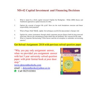 MS-42 Capital Investment and Financing Decisions
1. What is meant by a firm's capital structure? Explain the Modigilian - Miller (MM) theory and
Traditional approach to capital structure of a firm.
2. Explain the concept of project life cycle? How are the work breakdown structure and linear
responsibility chart prepared?
3. What is Project Risk? Briefly explain the techniques used for the measurement of project risk
4. Explain the various instruments through which corporates procure finance both for long term and
short term. Discuss the circumstances under which they are preferred. Give reasons for the same.
5. What is Corporate Restructuring? What factors motivate an enterprise to undertake restructuring
exercise?
Get Solved Assignment 2018 with pervious solved question paper
“Why you pay only assignment answer,
when we provided you assignment answer
with last 5 year university solved question
paper with print format book at your door
stop.”
www.dotcombooks4u.com
email :- dotcombooks@yahoo.co.in
Call 9825183881
 