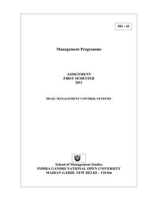 MS - 43




        Management Programme




             ASSIGNMENT
           FIRST SEMESTER
                 2011



   MS-43: MANAGEMENT CONTROL SYSTEMS




        School of Management Studies
INDIRA GANDHI NATIONAL OPEN UNIVERSITY
    MAIDAN GARHI, NEW DELHI – 110 068
 