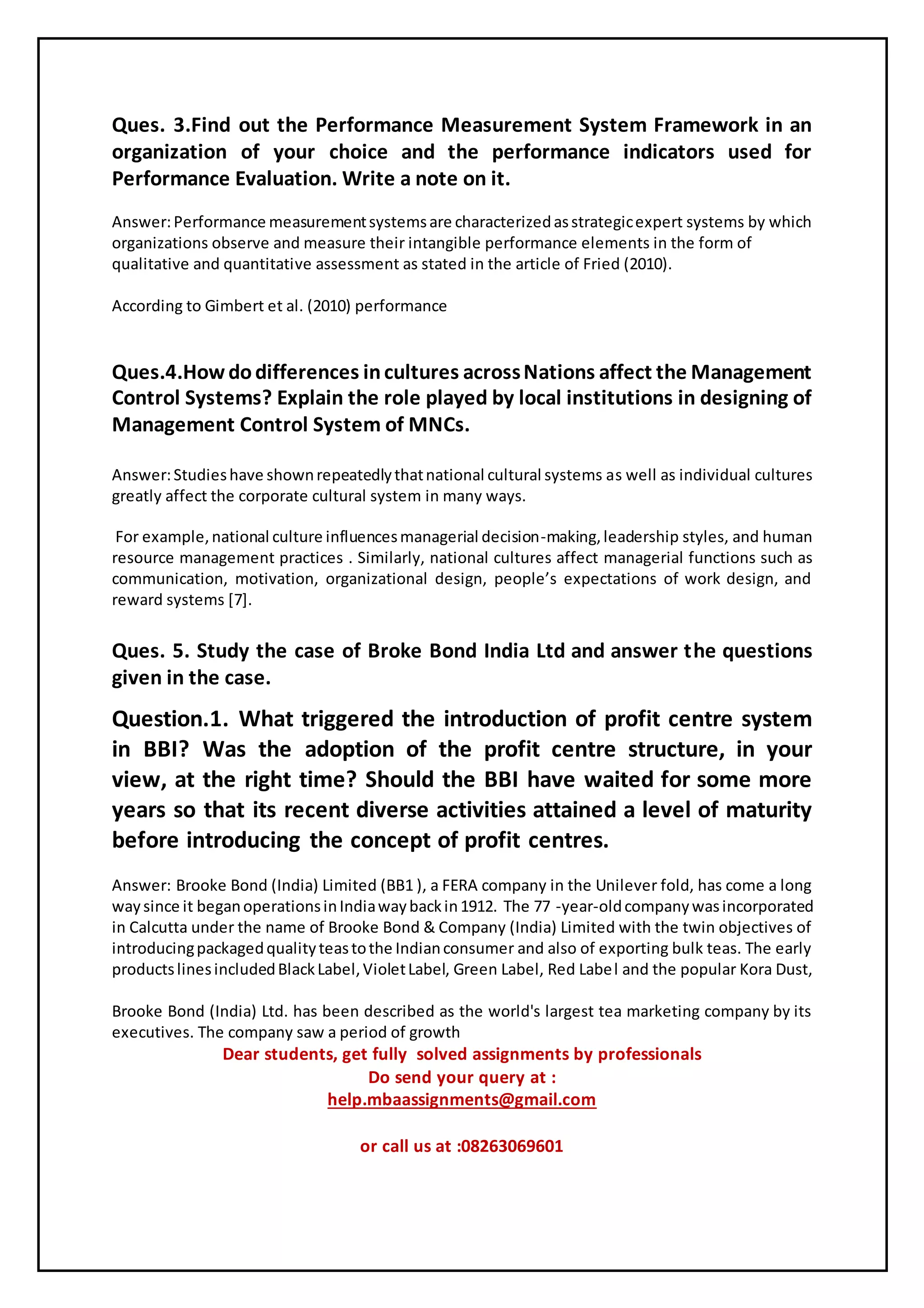 Ques. 3.Find out the Performance Measurement System Framework in an
organization of your choice and the performance indicators used for
Performance Evaluation. Write a note on it.
Answer:Performance measurementsystemsare characterizedasstrategicexpert systems by which
organizations observe and measure their intangible performance elements in the form of
qualitative and quantitative assessment as stated in the article of Fried (2010).
According to Gimbert et al. (2010) performance
Ques.4.How dodifferences incultures acrossNations affect the Management
Control Systems? Explain the role played by local institutions in designing of
Management Control System of MNCs.
Answer:Studieshave shownrepeatedlythatnational cultural systems as well as individual cultures
greatly affect the corporate cultural system in many ways.
For example,national culture influencesmanagerial decision-making,leadership styles, and human
resource management practices . Similarly, national cultures affect managerial functions such as
communication, motivation, organizational design, people’s expectations of work design, and
reward systems [7].
Ques. 5. Study the case of Broke Bond India Ltd and answer the questions
given in the case.
Question.1. What triggered the introduction of profit centre system
in BBI? Was the adoption of the profit centre structure, in your
view, at the right time? Should the BBI have waited for some more
years so that its recent diverse activities attained a level of maturity
before introducing the concept of profit centres.
Answer: Brooke Bond (India) Limited (BB1 ), a FERA company in the Unilever fold, has come a long
waysince it beganoperationsinIndiawaybackin1912. The 77 -year-oldcompanywasincorporated
in Calcutta under the name of Brooke Bond & Company (India) Limited with the twin objectives of
introducingpackagedqualityteastothe Indianconsumer and also of exporting bulk teas. The early
productslinesincludedBlackLabel,VioletLabel, Green Label, Red Label and the popular Kora Dust,
Brooke Bond (India) Ltd. has been described as the world's largest tea marketing company by its
executives. The company saw a period of growth
Dear students, get fully solved assignments by professionals
Do send your query at :
help.mbaassignments@gmail.com
or call us at :08263069601
 