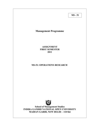 MS - 51




        Management Programme




             ASSIGNMENT
           FIRST SEMESTER
                 2011




     MS-51: OPERATIONS RESEARCH




        School of Management Studies
INDIRA GANDHI NATIONAL OPEN UNIVERSITY
    MAIDAN GARHI, NEW DELHI – 110 068
 