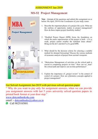 ASSIGNMENT Jan-2019
MS-52 Project Management
Note : Attempt all the questions and submit this assignment on or
before 30th April, 2019 to the Coordinator of your study center.
1. Describe the important phases of a project life cycle. What are
the outlines of opportunity studies in project management?
How do these impact project feasibility studies?
2. “Doubled Project Report (DPR) forms the foundation on
which the entire superstructure of the project is built – if it is
weak, project cannot weather the turbulent times ahead.”
Bring out the do‟s and don‟ts of a good DPR.
3. What should be the decision criteria for selecting a suitable
method for demand forecasting? Discuss the various methods
of economic analysis of project from societal viewpoint.
4. “Meticulous Management of activities on the critical path is
crucial to completing projects on time.” How can we „beat‟
the critical path and improve our on-time performance?
5. Explain the importance of „project review‟ in the context of
control of a project. How are cybernetics concepts applied to
project management?
Get Solved Assignment Jan-2019 with pervious solved question paper
“ Why do you want to pay only for assignment answers, when we can provide
you assignment answers with last 5 years university solved question papers in
printed book format at your door step.”
www.dotcombooks4u.com
email :- dotcombooks@yahoo.co.in
Call 9825183881
 