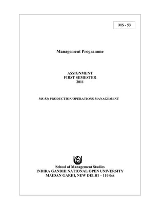 MS - 53




        Management Programme




              ASSIGNMENT
            FIRST SEMESTER
                  2011



MS-53: PRODUCTION/OPERATIONS MANAGEMENT




        School of Management Studies
INDIRA GANDHI NATIONAL OPEN UNIVERSITY
    MAIDAN GARHI, NEW DELHI – 110 068
 