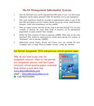 Ms-54 Management Information Systems
1. How the functional areas can be separated from MIS point of view. List down major
subsystems and the typical generated within the functional area in your organization.
2. How much importance should be accorded to implementation phase as part of the
total MIS development activity? Explain. Briefly discuss the various implementation
strategies. Under what circumstances are they suitable?
3. What are expert systems and how do they help in decision-making? Can you give
examples to illustrate the same? What kinds of decisions can be appropriately
programmed on expert systems? Give examples.
4. Outline the basic sequence of steps to acquiring a DMBS. What steps are the mists
important? Why should an organization be careful about placing over reliance on
“benchmark” tests in selecting a DBMS?
5. Differentiate among Trojans, Worms and Viruses. Give one example for each.
“Computer virus is a major threat to computer security”. Justify the statement.
Get Solved Assignment 2018 with pervious solved question paper
Why do you want to pay only for
assignment answers, when we can provide
you assignment answers with last 5 years
university solved question papers in printed
book format at your door step.
www.dotcombooks4u.com
email :- dotcombooks@yahoo.co.in
Call 9825183881
 