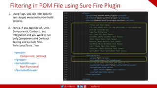 @arafkarsh arafkarsh
Filtering in POM File using Sure Fire Plugin
1. Using Tags, you can filter specific
tests to get executed in your build
process.
2. For Ex. If you tags like All, Unit,
Components, Contract, and
Integration and you want to run
only Component and Contract
Testing and exclude Non-
Functional Tests. Then
<groups>
Component, Contract
</groups>
<excludedGroups>
Non-Functional
</excludedGroups>
 