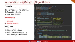@arafkarsh arafkarsh
Annotation – @Mock, @InjectMock
42
Create Mocks for
1. Repository
2. Payment Service
Inject the Mocks into
Order Service
Scenario
Create Mocks for the following
1. Repository Service
2. Payment Service
Annotations
• @Mock
• @InjectMocks
Test Cases
1. Given a Valid Order
2. Test for Payment Accepted
3. Test for Payment Declined
 