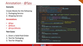@arafkarsh arafkarsh
Annotation - @Spy
44
Spy works on the Actual
Implementation
Inject the Mocks
into Order Service
Scenario
Create Mocks for the following
1. Packaging Service
2. Shipping Service
Annotations
• @Spy
• @Mock
• @InjectMocks
Test Cases
1. Given a Valid Paid Order
2. Test for Packaging
3. Test for Shipping
 