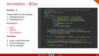 @arafkarsh arafkarsh
Annotation - @Spy
45
Scenario – 1
Create Mocks for the following
1. Packaging Service
2. Shipping Service
Annotations
• @Spy
• @Mock
• @InjectMocks
Test Cases
1. Given a Valid Paid Order
2. Test for Packaging
3. Test for Shipping
 