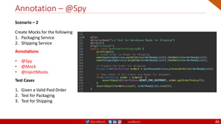 @arafkarsh arafkarsh
Annotation – @Spy
46
Scenario – 2
Create Mocks for the following
1. Packaging Service
2. Shipping Service
Annotations
• @Spy
• @Mock
• @InjectMocks
Test Cases
1. Given a Valid Paid Order
2. Test for Packaging
3. Test for Shipping
 
