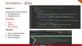 @arafkarsh arafkarsh
Annotation – @Spy
47
Scenario – 3
Create Mocks for the following
1. Packaging Service
2. Shipping Service
Annotations
• @Spy
• @Mock
• @InjectMocks
Test Cases
1. Given a Valid Paid Order
2. Test for Packaging
3. Test for Shipping
 