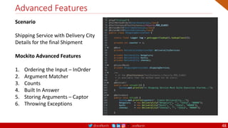 @arafkarsh arafkarsh
Advanced Features
48
Scenario
Shipping Service with Delivery City
Details for the final Shipment
Mockito Advanced Features
1. Ordering the Input – InOrder
2. Argument Matcher
3. Counts
4. Built In Answer
5. Storing Arguments – Captor
6. Throwing Exceptions
 
