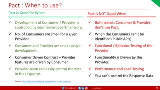 @arafkarsh arafkarsh
Pact : When to use?
75
 Development of Consumer / Provider is
controlled by your team/department/org.
 No. of Consumers are small for a given
Provider
 Consumer and Provider are under active
development.
 Consumer Driven Contract – Provider
features are driven by Consumer.
 Provider team can easily control the data
in the response.
Pact is Good for When
Source: https://docs.pact.io/getting_started/what_is_pact_good_for
 Both teams (Consumer & Provider)
don’t use Pact.
 When the Consumers can’t be
identified (Public APIs)
 Functional / Behavior Testing of the
Provider
 Functionality is Driven by the
Provider.
 Performance and Load Testing
 You can’t control the Response Data.
Pact is NOT Good When
 