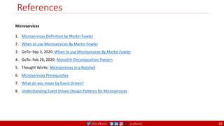 @arafkarsh arafkarsh
References
Microservices
1. Microservices Definition by Martin Fowler
2. When to use Microservices By Martin Fowler
3. GoTo: Sep 3, 2020: When to use Microservices By Martin Fowler
4. GoTo: Feb 26, 2020: Monolith Decomposition Pattern
5. Thought Works: Microservices in a Nutshell
6. Microservices Prerequisites
7. What do you mean by Event Driven?
8. Understanding Event Driven Design Patterns for Microservices
88
 