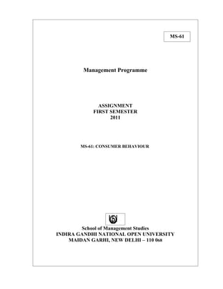 MS-61




        Management Programme




             ASSIGNMENT
           FIRST SEMESTER
                 2011




       MS-61: CONSUMER BEHAVIOUR




        School of Management Studies
INDIRA GANDHI NATIONAL OPEN UNIVERSITY
    MAIDAN GARHI, NEW DELHI – 110 068
 