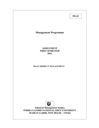 MS-63




        Management Programme




             ASSIGNMENT
           FIRST SEMESTER
                 2011




      MS-63: PRODUCT MANAGEMENT




        School of Management Studies
INDIRA GANDHI NATIONAL OPEN UNIVERSITY
    MAIDAN GARHI, NEW DELHI – 110 068
 