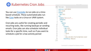 @arafkarsh arafkarsh
Kubernetes Cron Jobs
Source: https://kubernetes.io/docs/tasks/job/automated-tasks-with-cron-jobs//
Command is wrapped for display purpose.
Source: https://github.com/meta-magic/kubernetes_workshop
You can use CronJobs to run jobs on a time-
based schedule. These automated jobs run
like Cron tasks on a Linux or UNIX system.
Cron jobs are useful for creating periodic and
recurring tasks, like running backups or sending
emails. Cron jobs can also schedule individual
tasks for a specific time, such as if you want to
schedule a job for a low activity period
100
 