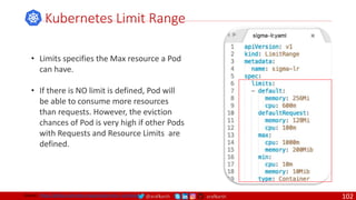 @arafkarsh arafkarsh
• Limits specifies the Max resource a Pod
can have.
• If there is NO limit is defined, Pod will
be able to consume more resources
than requests. However, the eviction
chances of Pod is very high if other Pods
with Requests and Resource Limits are
defined.
Kubernetes Limit Range
Source: https://github.com/meta-magic/kubernetes_workshop 102
 
