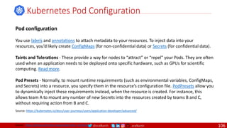 @arafkarsh arafkarsh
Kubernetes Pod Configuration
Source: https://kubernetes.io/docs/user-journeys/users/application-developer/advanced/
Pod configuration
You use labels and annotations to attach metadata to your resources. To inject data into your
resources, you’d likely create ConfigMaps (for non-confidential data) or Secrets (for confidential data).
Taints and Tolerations - These provide a way for nodes to “attract” or “repel” your Pods. They are often
used when an application needs to be deployed onto specific hardware, such as GPUs for scientific
computing. Read more.
Pod Presets - Normally, to mount runtime requirements (such as environmental variables, ConfigMaps,
and Secrets) into a resource, you specify them in the resource’s configuration file. PodPresets allow you
to dynamically inject these requirements instead, when the resource is created. For instance, this
allows team A to mount any number of new Secrets into the resources created by teams B and C,
without requiring action from B and C.
Source: https://github.com/meta-magic/kubernetes_workshop 106
 