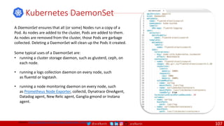 @arafkarsh arafkarsh
Kubernetes DaemonSet
A DaemonSet ensures that all (or some) Nodes run a copy of a
Pod. As nodes are added to the cluster, Pods are added to them.
As nodes are removed from the cluster, those Pods are garbage
collected. Deleting a DaemonSet will clean up the Pods it created.
Some typical uses of a DaemonSet are:
• running a cluster storage daemon, such as glusterd, ceph, on
each node.
• running a logs collection daemon on every node, such
as fluentd or logstash.
• running a node monitoring daemon on every node, such
as Prometheus Node Exporter, collectd, Dynatrace OneAgent,
Datadog agent, New Relic agent, Ganglia gmond or Instana
agent.
Source: https://github.com/meta-magic/kubernetes_workshop
107
 