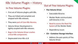 @arafkarsh arafkarsh
K8s Volume Plugin – History
In-Tree Volume Plugins
• First set of Volume plugins with K8s.
• They are linked and compiled and
shipped with K8s releases.
• They were part of Core K8s libraries.
• Volume Driver Development is
tightly coupled with K8s releases.
• Bugs in the Volume Driver crashes
critical K8s components.
• Deprecated since K8s v1.8
Out-of-Tree Volume Plugins
• Flex Volume Driver
• Executable Binaries
• Worker Node communicates
with binaries in CLI.
• Need to access the Root File
System of the Worker Node
• Dependency issues
• CSI – Container Storage Interface
• Address the pain points of Flex
Volume Driver
111
 