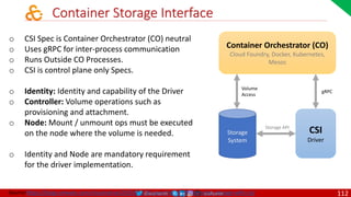 @arafkarsh arafkarsh
Container Storage Interface
Source:https://blogs.vmware.com/cloudnative/2019/04/18/supercharging-kubernetes-storage-with-csi/
o CSI Spec is Container Orchestrator (CO) neutral
o Uses gRPC for inter-process communication
o Runs Outside CO Processes.
o CSI is control plane only Specs.
o Identity: Identity and capability of the Driver
o Controller: Volume operations such as
provisioning and attachment.
o Node: Mount / unmount ops must be executed
on the node where the volume is needed.
o Identity and Node are mandatory requirement
for the driver implementation.
Container Orchestrator (CO)
Cloud Foundry, Docker, Kubernetes,
Mesos
CSI
Driver
gRPC
Volume
Access
Storage API
Storage
System
112
 