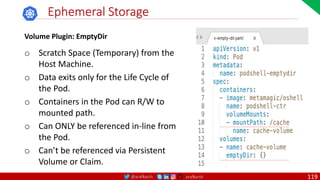 @arafkarsh arafkarsh
Ephemeral Storage
Volume Plugin: EmptyDir
o Scratch Space (Temporary) from the
Host Machine.
o Data exits only for the Life Cycle of
the Pod.
o Containers in the Pod can R/W to
mounted path.
o Can ONLY be referenced in-line from
the Pod.
o Can’t be referenced via Persistent
Volume or Claim.
119
 