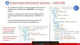 @arafkarsh arafkarsh
Kubernetes Persistent Volume – AWS EBS
• Use a Network File System or Block Storage for Pods to access
and data from multiple sources. AWS EBS is such a storage
system.
• A Volume is created and its linked with a storage provider. In
the following example the storage provider is AWS for the
EBS.
• Any PVC (Persistent Volume Claim) will be bound to the
Persistent Volume which matches the storage class.
1
Volume ID is auto generated
$ aws ec2 create-volume - -size 100
Storage class is mainly
meant for dynamic
provisioning of the
persistent volumes.
Persistent Volume is not
bound to any specific
namespace.
Source: https://github.com/meta-magic/kubernetes_workshop 129
 