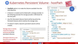 @arafkarsh arafkarsh
Kubernetes Persistent Volume - hostPath
• HostPath option is to make the Volume available from the
Host Machine.
• A Volume is created and its linked with a storage provider. In
the following example the storage provider is Minikube for
the host path.
• Any PVC (Persistent Volume Claim) will be bound to the
Persistent Volume which matches the storage class.
• If it doesn't match a dynamic persistent volume will be
created.
Storage class is mainly
meant for dynamic
provisioning of the
persistent volumes.
Persistent Volume is not
bound to any specific
namespace.
Host Path is NOT Recommended in Production
1
Source: https://github.com/meta-magic/kubernetes_workshop 131
 