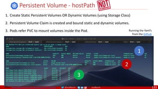 @arafkarsh arafkarsh
Persistent Volume - hostPath
Running the Yaml’s
from the Github
2
3
1
1. Create Static Persistent Volumes OR Dynamic Volumes (using Storage Class)
2. Persistent Volume Claim is created and bound static and dynamic volumes.
3. Pods refer PVC to mount volumes inside the Pod.
Source: https://github.com/meta-magic/kubernetes_workshop 133
 