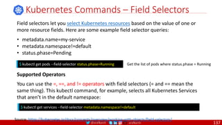 @arafkarsh arafkarsh
Kubernetes Commands – Field Selectors
$ kubectl get pods --field-selector status.phase=Running Get the list of pods where status.phase = Running
Source: https://kubernetes.io/docs/concepts/overview/working-with-objects/field-selectors/
Field selectors let you select Kubernetes resources based on the value of one or
more resource fields. Here are some example field selector queries:
• metadata.name=my-service
• metadata.namespace!=default
• status.phase=Pending
Supported Operators
You can use the =, ==, and != operators with field selectors (= and == mean the
same thing). This kubectl command, for example, selects all Kubernetes Services
that aren’t in the default namespace:
$ kubectl get services --field-selector metadata.namespace!=default
137
 