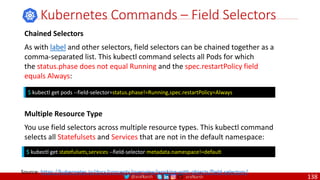 @arafkarsh arafkarsh
Kubernetes Commands – Field Selectors
$ kubectl get pods --field-selector=status.phase!=Running,spec.restartPolicy=Always
Source: https://kubernetes.io/docs/concepts/overview/working-with-objects/field-selectors/
Chained Selectors
As with label and other selectors, field selectors can be chained together as a
comma-separated list. This kubectl command selects all Pods for which
the status.phase does not equal Running and the spec.restartPolicy field
equals Always:
Multiple Resource Type
You use field selectors across multiple resource types. This kubectl command
selects all Statefulsets and Services that are not in the default namespace:
$ kubectl get statefulsets,services --field-selector metadata.namespace!=default
138
 