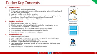 @arafkarsh arafkarsh
Docker Key Concepts
1. Docker images
1. A Docker image is a read-only template.
2. For example, an image could contain an Ubuntu operating system with Apache and
your web application installed.
3. Images are used to create Docker containers.
4. Docker provides a simple way to build new images or update existing images, or you
can download Docker images that other people have already created.
5. Docker images are the build component of Docker.
2. Docker containers
1. Docker containers are similar to a directory.
2. A Docker container holds everything that is needed for an application to run.
3. Each container is created from a Docker image.
4. Docker containers can be run, started, stopped, moved, and deleted.
5. Each container is an isolated and secure application platform.
6. Docker containers are the run component of Docker.
3. Docker Registries
1. Docker registries hold images.
2. These are public or private stores from which you upload or download images.
3. The public Docker registry is called Docker Hub.
4. It provides a huge collection of existing images for your use.
5. These can be images you create yourself or you can use images that others have
previously created.
6. Docker registries are the distribution component of Docker.
Images
Containers
16
 