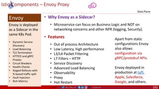 @arafkarsh arafkarsh
Envoy is deployed
as a Sidecar in the
same K8s Pod.
• Dynamic Service
Discovery
• Load Balancing
• TLS Termination
• HTTP/2 and gRPC
Proxies
• Circuit Breakers
• Health Checks
• Staged Rollouts with
% based traffic split
• Fault Injection
• Rich Metrics
Envoy
Data Plane
Istio Components – Envoy Proxy
• Why Envoy as a Sidecar?
• Microservice can focus on Business Logic and NOT on
networking concerns and other NPR (logging, Security).
• Features
• Out of process Architecture
• Low Latency, high performance
• L3/L4 Packet Filtering
• L7 Filters – HTTP
• Service Discovery
• Advanced Load Balancing
• Observability
• Proxy
• Hot Restart
Envoy deployed in
production at Lyft,
Apple, Salesforce,
Google, and others.
Source: https://blog.getambassador.io/envoy-vs-nginx-vs-haproxy-why-the-open-source-ambassador-api-gateway-chose-envoy-23826aed79ef
Apart from static
configurations Envoy
also allows
configuration via
gRPC/protobuf APIs.
192
 