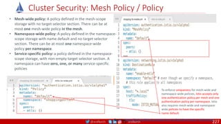 @arafkarsh arafkarsh
Cluster Security: Mesh Policy / Policy
• Mesh-wide policy: A policy defined in the mesh-scope
storage with no target selector section. There can be at
most one mesh-wide policy in the mesh.
• Namespace-wide policy: A policy defined in the namespace-
scope storage with name default and no target selector
section. There can be at most one namespace-wide
policy per namespace.
• Service-specific policy: a policy defined in the namespace-
scope storage, with non-empty target selector section. A
namespace can have zero, one, or many service-specific
policies
Source: https://istio.io/docs/concepts/security/#authentication-architecture
To enforce uniqueness for mesh-wide and
namespace-wide policies, Istio accepts only
one authentication policy per mesh and one
authentication policy per namespace. Istio
also requires mesh-wide and namespace-
wide policies to have the specific
name default.
227
 