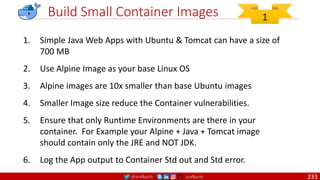 @arafkarsh arafkarsh
Build Small Container Images
1. Simple Java Web Apps with Ubuntu & Tomcat can have a size of
700 MB
2. Use Alpine Image as your base Linux OS
3. Alpine images are 10x smaller than base Ubuntu images
4. Smaller Image size reduce the Container vulnerabilities.
5. Ensure that only Runtime Environments are there in your
container. For Example your Alpine + Java + Tomcat image
should contain only the JRE and NOT JDK.
6. Log the App output to Container Std out and Std error.
1
233
 