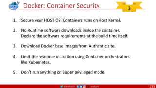 @arafkarsh arafkarsh
Docker: Container Security
1. Secure your HOST OS! Containers runs on Host Kernel.
2. No Runtime software downloads inside the container.
Declare the software requirements at the build time itself.
3. Download Docker base images from Authentic site.
4. Limit the resource utilization using Container orchestrators
like Kubernetes.
5. Don’t run anything on Super privileged mode.
3
235
 