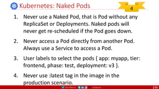 @arafkarsh arafkarsh
Kubernetes: Naked Pods
1. Never use a Naked Pod, that is Pod without any
ReplicaSet or Deployments. Naked pods will
never get re-scheduled if the Pod goes down.
2. Never access a Pod directly from another Pod.
Always use a Service to access a Pod.
3. User labels to select the pods { app: myapp, tier:
frontend, phase: test, deployment: v3 }.
4. Never use :latest tag in the image in the
production scenario.
4
236
 