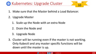 @arafkarsh arafkarsh
Kubernetes: Upgrade Cluster
1. Make sure that the Master behind a Load Balancer.
2. Upgrade Master
1. Scale up the Node with an extra Node
2. Drain the Node and
3. Upgrade Node
3. Cluster will be running even if the master is not working.
Only Kubectl and any master specific functions will be
down until the master is up.
10
242
 