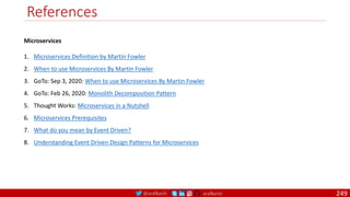 @arafkarsh arafkarsh
References
Microservices
1. Microservices Definition by Martin Fowler
2. When to use Microservices By Martin Fowler
3. GoTo: Sep 3, 2020: When to use Microservices By Martin Fowler
4. GoTo: Feb 26, 2020: Monolith Decomposition Pattern
5. Thought Works: Microservices in a Nutshell
6. Microservices Prerequisites
7. What do you mean by Event Driven?
8. Understanding Event Driven Design Patterns for Microservices
249
 