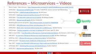 @arafkarsh arafkarsh
References – Microservices – Videos
250
1. Martin Fowler – Micro Services : https://www.youtube.com/watch?v=2yko4TbC8cI&feature=youtu.be&t=15m53s
2. GOTO 2016 – Microservices at NetFlix Scale: Principles, Tradeoffs & Lessons Learned. By R Meshenberg
3. Mastering Chaos – A NetFlix Guide to Microservices. By Josh Evans
4. GOTO 2015 – Challenges Implementing Micro Services By Fred George
5. GOTO 2016 – From Monolith to Microservices at Zalando. By Rodrigue Scaefer
6. GOTO 2015 – Microservices @ Spotify. By Kevin Goldsmith
7. Modelling Microservices @ Spotify : https://www.youtube.com/watch?v=7XDA044tl8k
8. GOTO 2015 – DDD & Microservices: At last, Some Boundaries By Eric Evans
9. GOTO 2016 – What I wish I had known before Scaling Uber to 1000 Services. By Matt Ranney
10. DDD Europe – Tackling Complexity in the Heart of Software By Eric Evans, April 11, 2016
11. AWS re:Invent 2016 – From Monolithic to Microservices: Evolving Architecture Patterns. By Emerson L, Gilt D. Chiles
12. AWS 2017 – An overview of designing Microservices based Applications on AWS. By Peter Dalbhanjan
13. GOTO Jun, 2017 – Effective Microservices in a Data Centric World. By Randy Shoup.
14. GOTO July, 2017 – The Seven (more) Deadly Sins of Microservices. By Daniel Bryant
15. Sept, 2017 – Airbnb, From Monolith to Microservices: How to scale your Architecture. By Melanie Cubula
16. GOTO Sept, 2017 – Rethinking Microservices with Stateful Streams. By Ben Stopford.
17. GOTO 2017 – Microservices without Servers. By Glynn Bird.
 