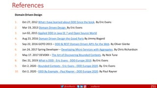 @arafkarsh arafkarsh
References
251
Domain Driven Design
1. Oct 27, 2012 What I have learned about DDD Since the book. By Eric Evans
2. Mar 19, 2013 Domain Driven Design By Eric Evans
3. Jun 02, 2015 Applied DDD in Java EE 7 and Open Source World
4. Aug 23, 2016 Domain Driven Design the Good Parts By Jimmy Bogard
5. Sep 22, 2016 GOTO 2015 – DDD & REST Domain Driven API’s for the Web. By Oliver Gierke
6. Jan 24, 2017 Spring Developer – Developing Micro Services with Aggregates. By Chris Richardson
7. May 17. 2017 DEVOXX – The Art of Discovering Bounded Contexts. By Nick Tune
8. Dec 21, 2019 What is DDD - Eric Evans - DDD Europe 2019. By Eric Evans
9. Oct 2, 2020 - Bounded Contexts - Eric Evans - DDD Europe 2020. By. Eric Evans
10. Oct 2, 2020 - DDD By Example - Paul Rayner - DDD Europe 2020. By Paul Rayner
 