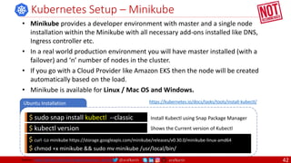 @arafkarsh arafkarsh
Ubuntu Installation
Kubernetes Setup – Minikube
$ sudo snap install kubectl --classic Install Kubectl using Snap Package Manager
$ kubectl version Shows the Current version of Kubectl
• Minikube provides a developer environment with master and a single node
installation within the Minikube with all necessary add-ons installed like DNS,
Ingress controller etc.
• In a real world production environment you will have master installed (with a
failover) and ‘n’ number of nodes in the cluster.
• If you go with a Cloud Provider like Amazon EKS then the node will be created
automatically based on the load.
• Minikube is available for Linux / Mac OS and Windows.
$ curl -Lo minikube https://storage.googleapis.com/minikube/releases/v0.30.0/minikube-linux-amd64
$ chmod +x minikube && sudo mv minikube /usr/local/bin/
https://kubernetes.io/docs/tasks/tools/install-kubectl/
Source: https://github.com/meta-magic/kubernetes_workshop 42
 