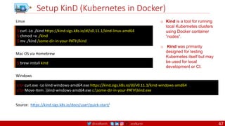 @arafkarsh arafkarsh
Setup KinD (Kubernetes in Docker)
$ curl -Lo ./kind https://kind.sigs.k8s.io/dl/v0.11.1/kind-linux-amd64
$ chmod +x ./kind
$ mv ./kind /some-dir-in-your-PATH/kind
Linux
Source: https://kind.sigs.k8s.io/docs/user/quick-start/
$ brew install kind
Mac OS via Homebrew
c:> curl.exe -Lo kind-windows-amd64.exe https://kind.sigs.k8s.io/dl/v0.11.1/kind-windows-amd64
c:> Move-Item .kind-windows-amd64.exe c:some-dir-in-your-PATHkind.exe
Windows
o Kind is a tool for running
local Kubernetes clusters
using Docker container
“nodes”.
o Kind was primarily
designed for testing
Kubernetes itself but may
be used for local
development or CI.
47
 