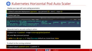 @arafkarsh arafkarsh
Kubernetes Horizontal Pod Auto Scaler
$ kubectl autoscale deployment appname --cpu-percent=50 --min=1 --max=10
$ kubectl run -it podshell --image=metamagicglobal/podshell
Hit enter for command prompt
$ while true; do wget -q -O- http://yourapp.default.svc.cluster.local; done
Deploy your app with auto scaling parameters
Generate load to see auto scaling in action
$ kubectl get hpa
$ kubectl attach podshell-name -c podshell -it
To attach to the running container
Source: https://github.com/meta-magic/kubernetes_workshop
71
 