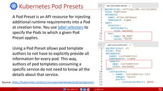 @arafkarsh arafkarsh
Kubernetes Pod Presets
A Pod Preset is an API resource for injecting
additional runtime requirements into a Pod
at creation time. You use label selectors to
specify the Pods to which a given Pod
Preset applies.
Using a Pod Preset allows pod template
authors to not have to explicitly provide all
information for every pod. This way,
authors of pod templates consuming a
specific service do not need to know all the
details about that service.
Source: https://kubernetes.io/docs/concepts/workloads/pods/podpreset/
Source: https://github.com/meta-magic/kubernetes_workshop 76
 