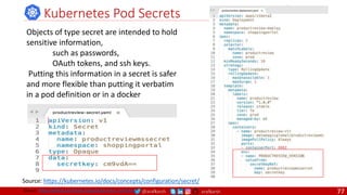 @arafkarsh arafkarsh
Kubernetes Pod Secrets
Objects of type secret are intended to hold
sensitive information,
such as passwords,
OAuth tokens, and ssh keys.
Putting this information in a secret is safer
and more flexible than putting it verbatim
in a pod definition or in a docker
Source: https://kubernetes.io/docs/concepts/configuration/secret/
Source: https://github.com/meta-magic/kubernetes_workshop 77
 