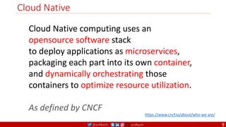 @arafkarsh arafkarsh
Cloud Native
9
Cloud Native computing uses an
opensource software stack
to deploy applications as microservices,
packaging each part into its own container,
and dynamically orchestrating those
containers to optimize resource utilization.
As defined by CNCF
https://www.cncf.io/about/who-we-are/
 