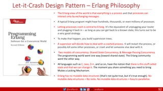 @arafkarsh arafkarsh
Let-it-Crash Design Pattern – Erlang Philosophy
• The Erlang view of the world is that everything is a process and that processes can
interact only by exchanging messages.
• A typical Erlang program might have hundreds, thousands, or even millions of processes.
• Letting processes crash is central to Erlang. It’s the equivalent of unplugging your router
and plugging it back in – as long as you can get back to a known state, this turns out to be
a very good strategy.
• To make that happen, you build supervision trees.
• A supervisor will decide how to deal with a crashed process. It will restart the process, or
possibly kill some other processes, or crash and let someone else deal with it.
• Two models of concurrency: Shared State Concurrency, & Message Passing Concurrency.
The programming world went one way (toward shared state). The Erlang community
went the other way.
• All languages such as C, Java, C++, and so on, have the notion that there is this stuff called
state and that we can change it. The moment you share something you need to bring
Mutex a Locking Mechanism.
• Erlang has no mutable data structures (that’s not quite true, but it’s true enough). No
mutable data structures = No locks. No mutable data structures = Easy to parallelize.
92
 