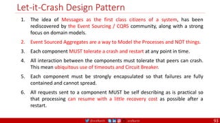 @arafkarsh arafkarsh
Let-it-Crash Design Pattern
1. The idea of Messages as the first class citizens of a system, has been
rediscovered by the Event Sourcing / CQRS community, along with a strong
focus on domain models.
2. Event Sourced Aggregates are a way to Model the Processes and NOT things.
3. Each component MUST tolerate a crash and restart at any point in time.
4. All interaction between the components must tolerate that peers can crash.
This mean ubiquitous use of timeouts and Circuit Breaker.
5. Each component must be strongly encapsulated so that failures are fully
contained and cannot spread.
6. All requests sent to a component MUST be self describing as is practical so
that processing can resume with a little recovery cost as possible after a
restart.
93
 