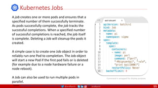 @arafkarsh arafkarsh
A job creates one or more pods and ensures that a
specified number of them successfully terminate.
As pods successfully complete, the job tracks the
successful completions. When a specified number
of successful completions is reached, the job itself
is complete. Deleting a Job will cleanup the pods it
created.
A simple case is to create one Job object in order to
reliably run one Pod to completion. The Job object
will start a new Pod if the first pod fails or is deleted
(for example due to a node hardware failure or a
node reboot).
A Job can also be used to run multiple pods in
parallel.
Kubernetes Jobs
Source: https://kubernetes.io/docs/concepts/workloads/controllers/jobs-run-to-completion/
Command is wrapped for display purpose.
Source: https://github.com/meta-magic/kubernetes_workshop
99
 